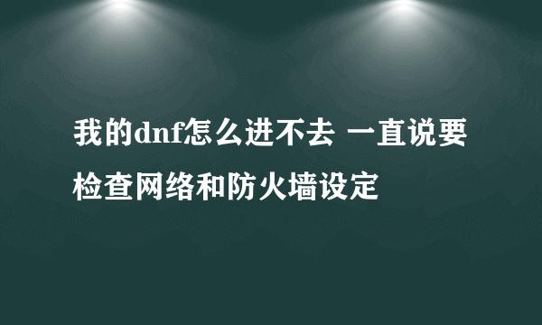 我的dnf怎么进不去 一直说要检查网络和防火墙设定