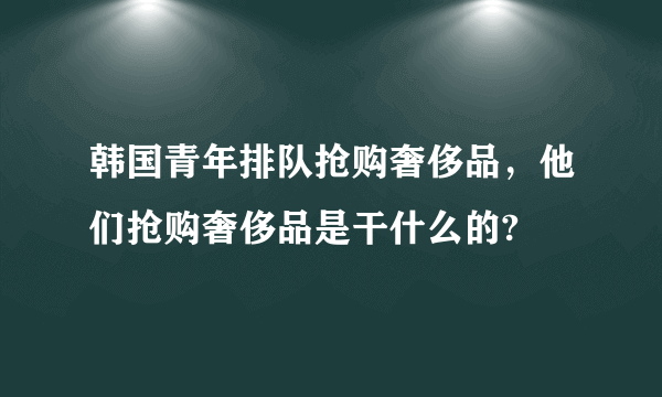 韩国青年排队抢购奢侈品，他们抢购奢侈品是干什么的?