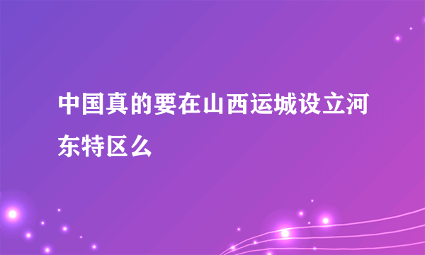 中国真的要在山西运城设立河东特区么