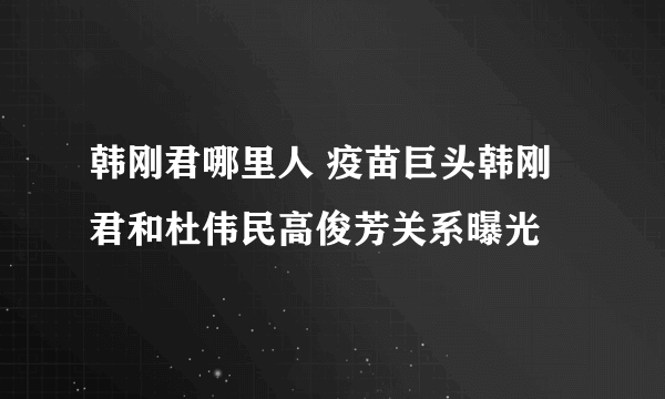 韩刚君哪里人 疫苗巨头韩刚君和杜伟民高俊芳关系曝光