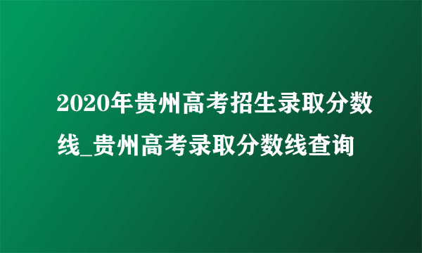 2020年贵州高考招生录取分数线_贵州高考录取分数线查询