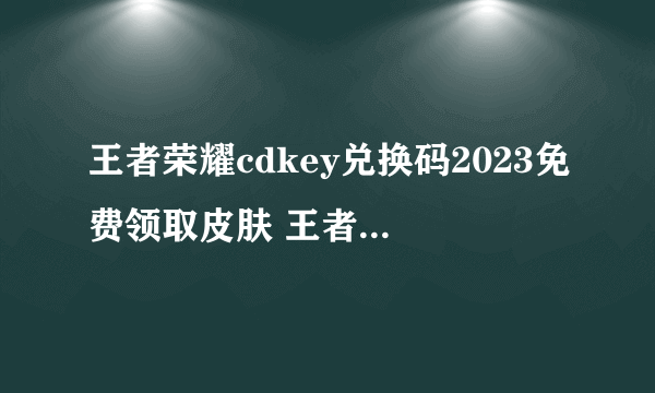 王者荣耀cdkey兑换码2023免费领取皮肤 王者荣耀cdkey兑换码大全2023