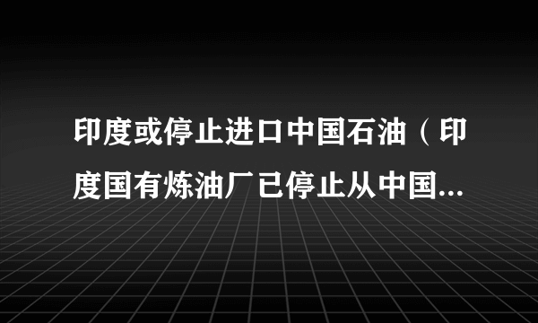 印度或停止进口中国石油（印度国有炼油厂已停止从中国购买原油）