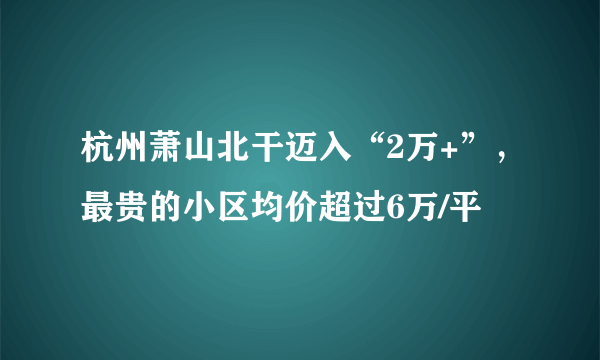 杭州萧山北干迈入“2万+”，最贵的小区均价超过6万/平