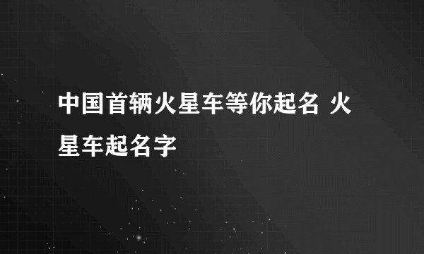 中国首辆火星车等你起名 火星车起名字