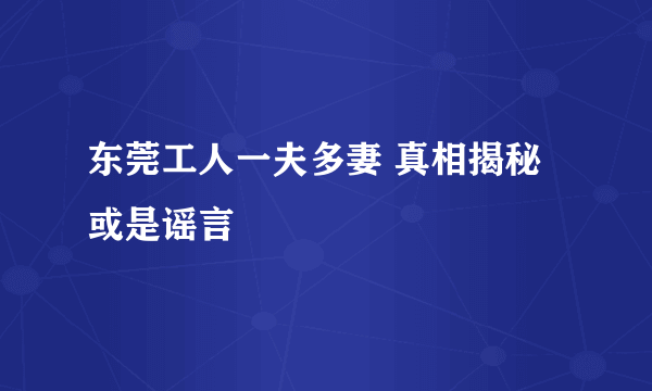 东莞工人一夫多妻 真相揭秘或是谣言