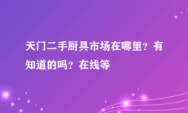 天门二手厨具市场在哪里？有知道的吗？在线等