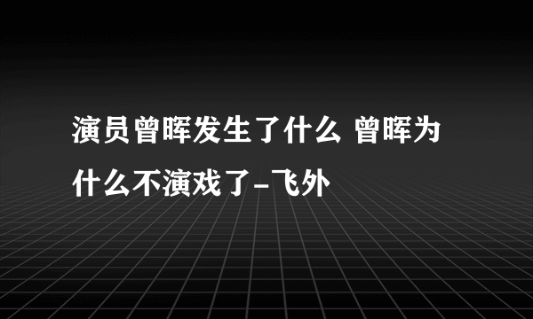 演员曾晖发生了什么 曾晖为什么不演戏了-飞外