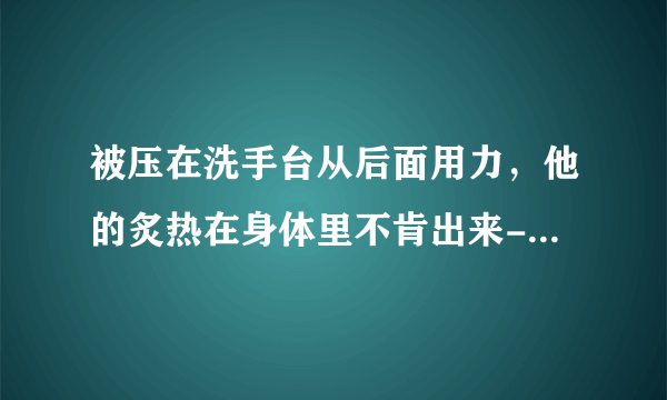 被压在洗手台从后面用力，他的炙热在身体里不肯出来-情感口述