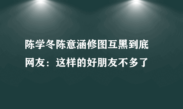 陈学冬陈意涵修图互黑到底 网友：这样的好朋友不多了