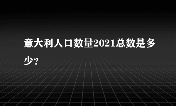 意大利人口数量2021总数是多少？