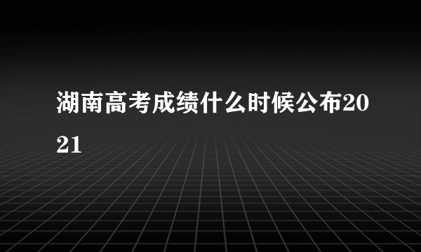 湖南高考成绩什么时候公布2021