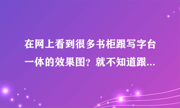 在网上看到很多书柜跟写字台一体的效果图？就不知道跟效果怎么样？