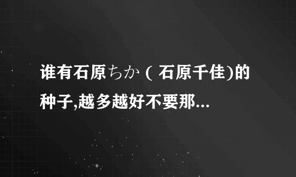 谁有石原ちか ( 石原千佳)的种子,越多越好不要那个sky99的了 谢谢！！