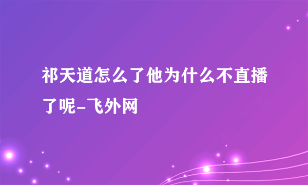 祁天道怎么了他为什么不直播了呢-飞外网