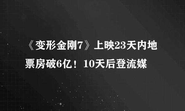 《变形金刚7》上映23天内地票房破6亿！10天后登流媒