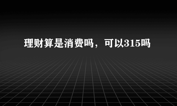 理财算是消费吗，可以315吗