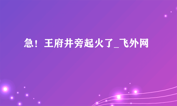 急！王府井旁起火了_飞外网