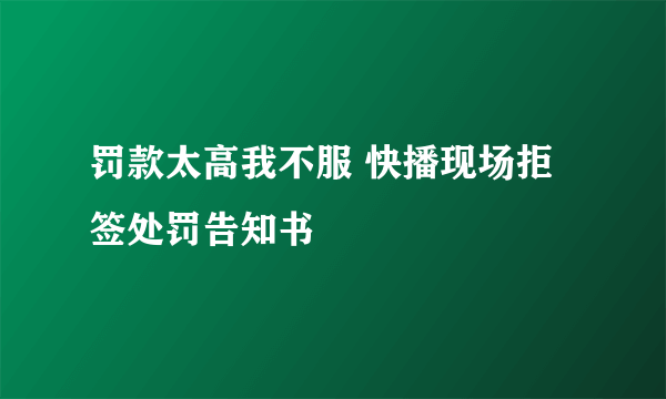 罚款太高我不服 快播现场拒签处罚告知书