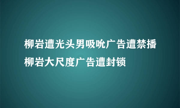 柳岩遭光头男吸吮广告遭禁播柳岩大尺度广告遭封锁