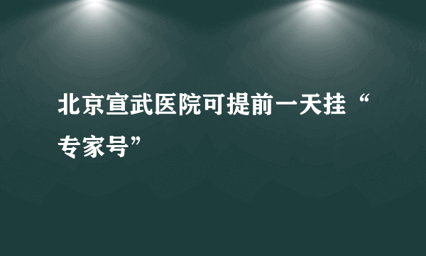 北京宣武医院可提前一天挂“专家号”