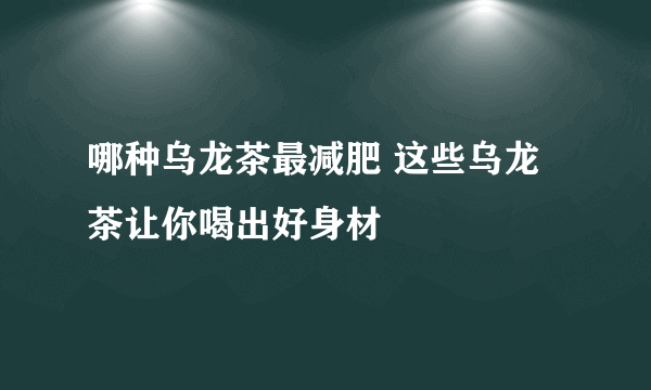 哪种乌龙茶最减肥 这些乌龙茶让你喝出好身材