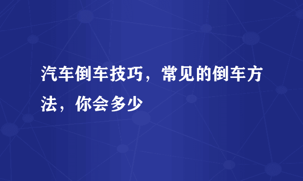 汽车倒车技巧，常见的倒车方法，你会多少