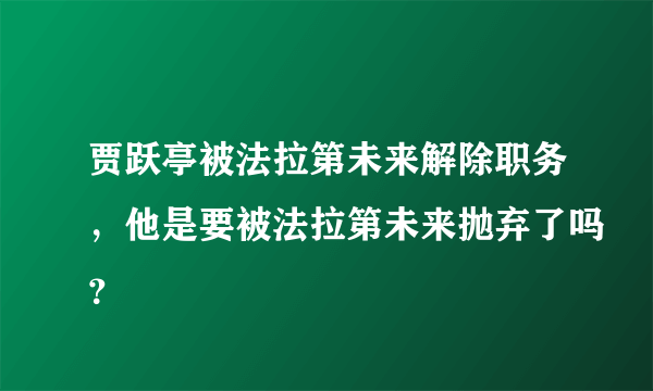 贾跃亭被法拉第未来解除职务，他是要被法拉第未来抛弃了吗？