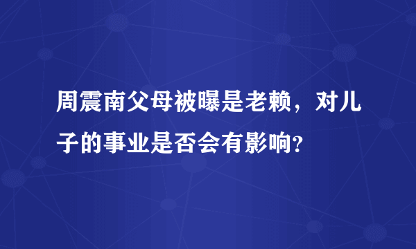 周震南父母被曝是老赖，对儿子的事业是否会有影响？