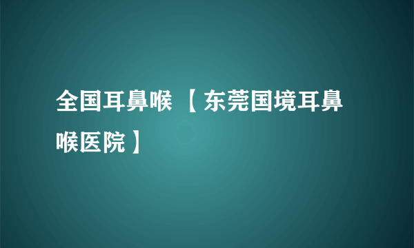 全国耳鼻喉 【东莞国境耳鼻喉医院】