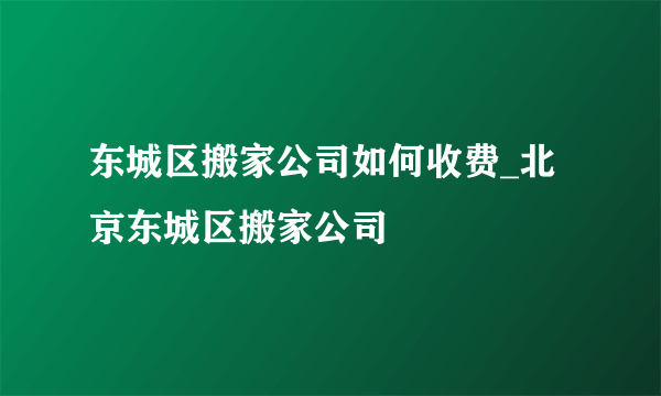 东城区搬家公司如何收费_北京东城区搬家公司