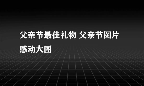 父亲节最佳礼物 父亲节图片感动大图