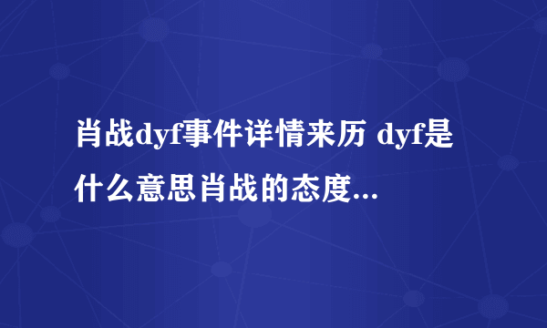 肖战dyf事件详情来历 dyf是什么意思肖战的态度如何	 - 娱乐八卦 - 飞外网