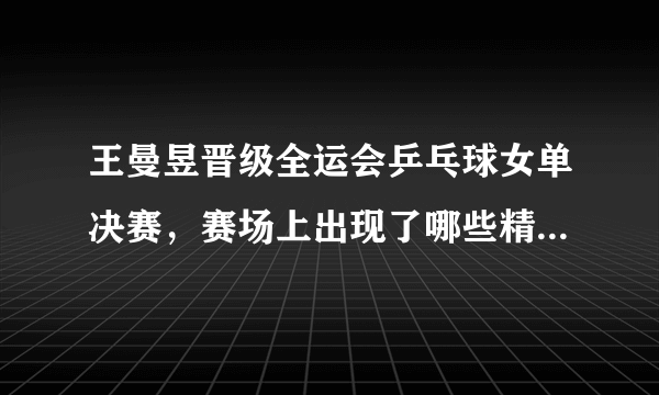 王曼昱晋级全运会乒乓球女单决赛，赛场上出现了哪些精彩瞬间？