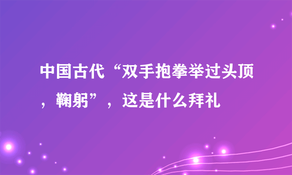 中国古代“双手抱拳举过头顶，鞠躬”，这是什么拜礼