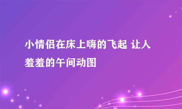 小情侣在床上嗨的飞起 让人羞羞的午间动图