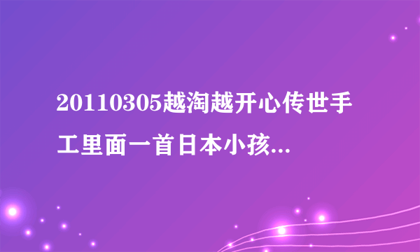 20110305越淘越开心传世手工里面一首日本小孩子唱的歌叫什么名字啊