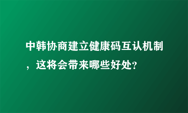 中韩协商建立健康码互认机制，这将会带来哪些好处？