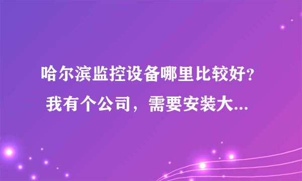 哈尔滨监控设备哪里比较好？ 我有个公司，需要安装大概10个摄像头，有知道的告诉我一下 谢谢