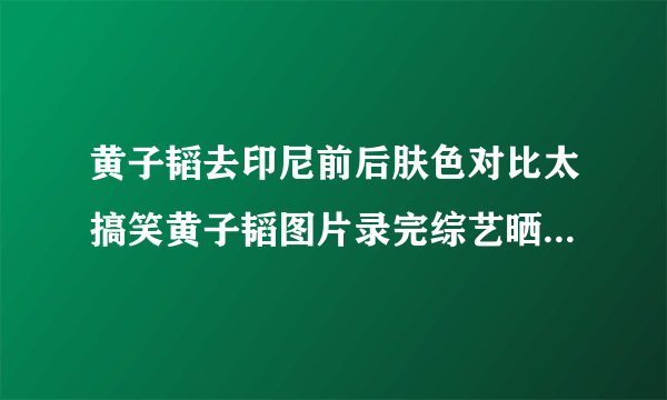 黄子韬去印尼前后肤色对比太搞笑黄子韬图片录完综艺晒最新自拍_飞外网