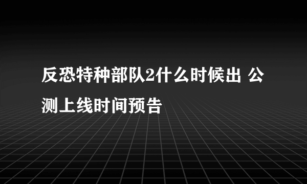 反恐特种部队2什么时候出 公测上线时间预告