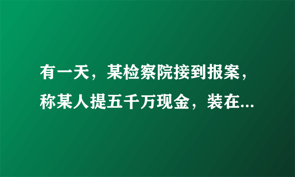 有一天，某检察院接到报案，称某人提五千万现金，装在一个小手提箱里，准备潜逃.检察官通过分析，认为这是不可能的，经调查，确实有人报了假案.从数学角度看，你知道这是为什么不可能的吗？通过计算说明理由.（常量：1张100元人民币长约15.5cm，宽约7.7cm，100张100元人民币厚约0.9cm）