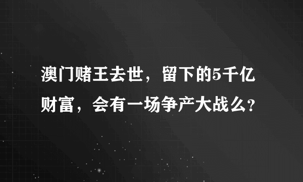 澳门赌王去世，留下的5千亿财富，会有一场争产大战么？