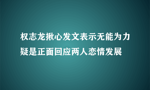 权志龙揪心发文表示无能为力疑是正面回应两人恋情发展