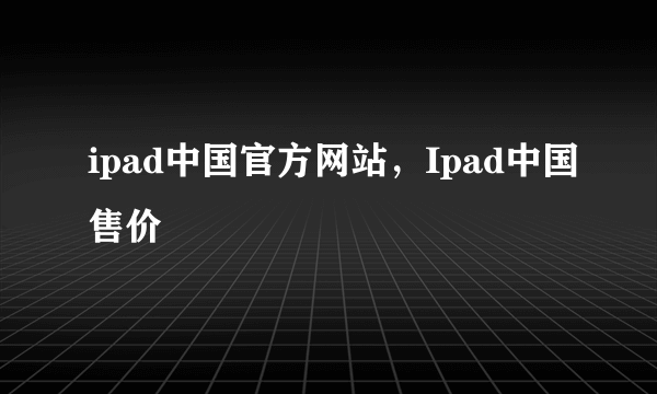 ipad中国官方网站，Ipad中国售价