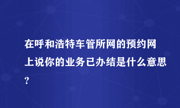 在呼和浩特车管所网的预约网上说你的业务已办结是什么意思？