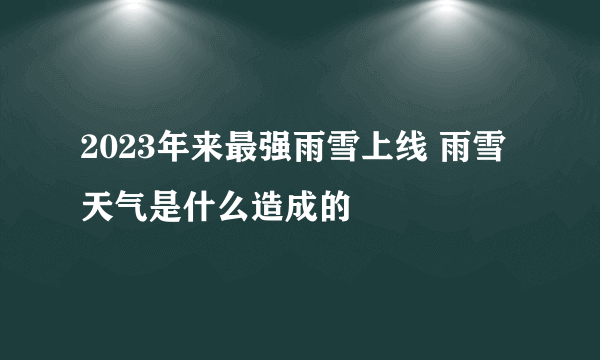 2023年来最强雨雪上线 雨雪天气是什么造成的