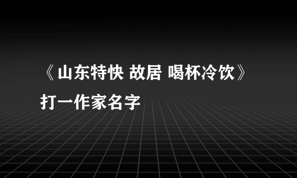 《山东特快 故居 喝杯冷饮》 打一作家名字