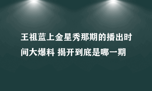 王祖蓝上金星秀那期的播出时间大爆料 揭开到底是哪一期