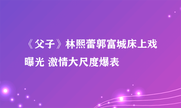 《父子》林熙蕾郭富城床上戏曝光 激情大尺度爆表